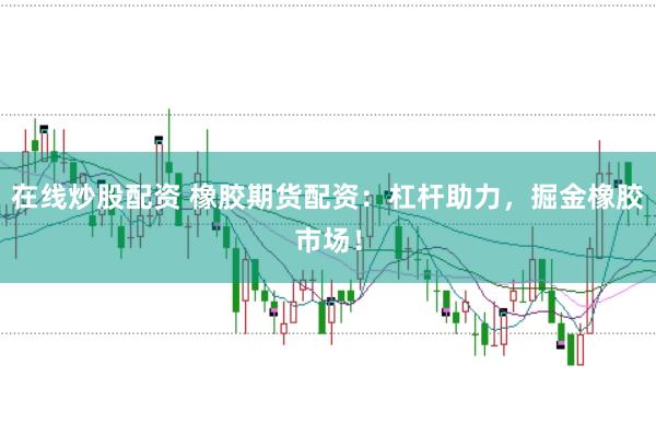 在线炒股配资 橡胶期货配资：杠杆助力，掘金橡胶市场！