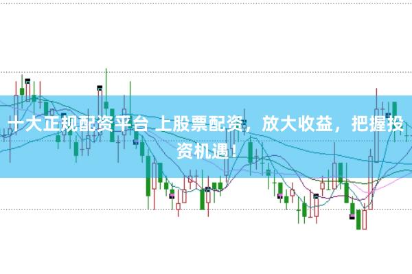 十大正规配资平台 上股票配资，放大收益，把握投资机遇！