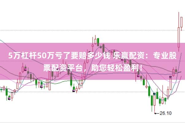 5万杠杆50万亏了要赔多少钱 乐赢配资：专业股票配资平台，助您轻松盈利！