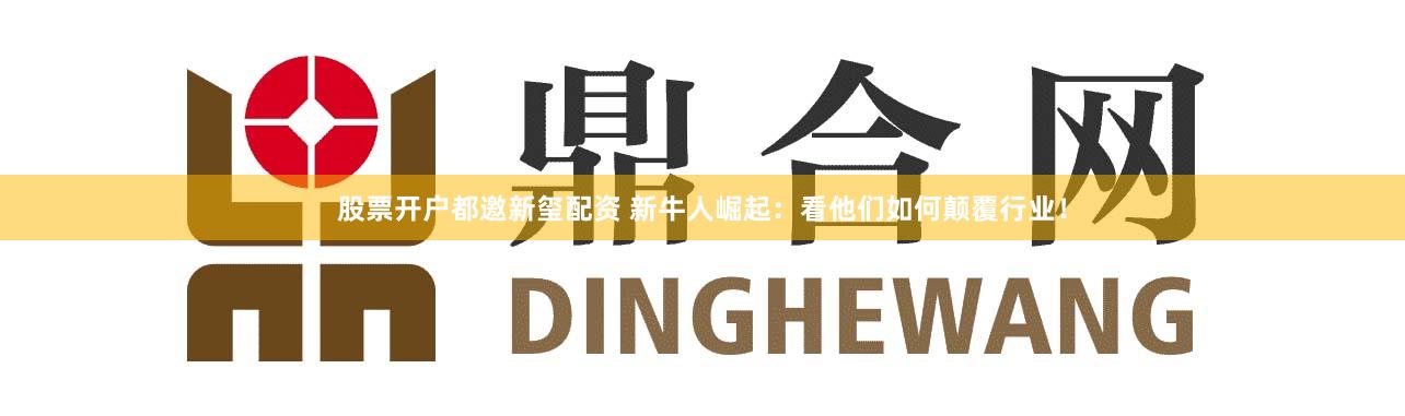 股票开户都邀新玺配资 新牛人崛起：看他们如何颠覆行业！