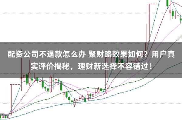 配资公司不退款怎么办 聚财略效果如何？用户真实评价揭秘，理财新选择不容错过！
