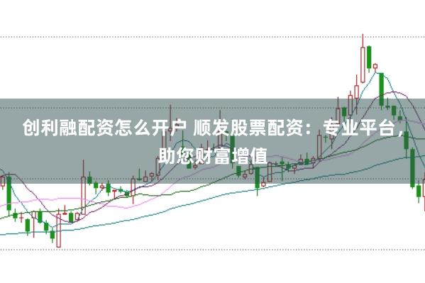 创利融配资怎么开户 顺发股票配资：专业平台，助您财富增值