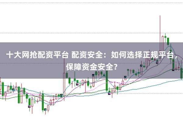 十大网抢配资平台 配资安全：如何选择正规平台，保障资金安全？