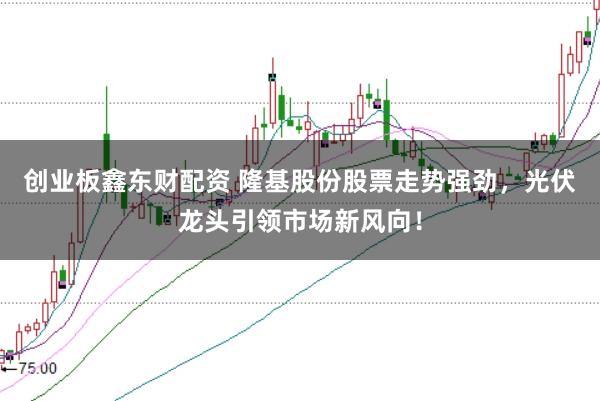创业板鑫东财配资 隆基股份股票走势强劲，光伏龙头引领市场新风向！