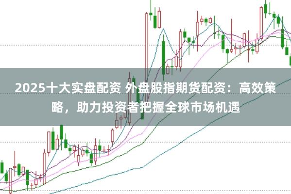 2025十大实盘配资 外盘股指期货配资：高效策略，助力投资者把握全球市场机遇