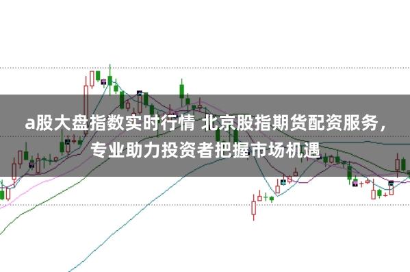 a股大盘指数实时行情 北京股指期货配资服务，专业助力投资者把握市场机遇
